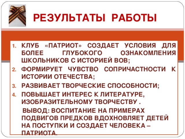 РЕЗУЛЬТАТЫ РАБОТЫ КЛУБ «ПАТРИОТ» СОЗДАЕТ УСЛОВИЯ ДЛЯ БОЛЕЕ ГЛУБОКОГО ОЗНАКОМЛЕНИЯ ШКОЛЬНИКОВ С ИСТОРИЕЙ ВОВ; ФОРМИРУЕТ ЧУВСТВО СОПРИЧАСТНОСТИ К ИСТОРИИ ОТЕЧЕСТВА; РАЗВИВАЕТ ТВОРЧЕСКИЕ СПОСОБНОСТИ; ПОВЫШАЕТ ИНТЕРЕС К ЛИТЕРАТУРЕ, ИЗОБРАЗИТЕЛЬНОМУ ТВОРЧЕСТВУ .  ВЫВОД: ВОСПИТАНИЕ НА ПРИМЕРАХ ПОДВИГОВ ПРЕДКОВ ВДОХНОВЛЯЕТ ДЕТЕЙ НА ПОСТУПКИ И СОЗДАЕТ ЧЕЛОВЕКА – ПАТРИОТА.