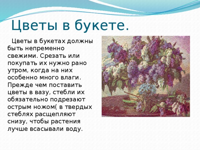 Цветы в букете.  Цветы в букетах должны быть непременно свежими. Срезать или покупать их нужно рано утром, когда на них особенно много влаги. Прежде чем поставить цветы в вазу, стебли их обязательно подрезают острым ножом( в твердых стеблях расщепляют снизу, чтобы растения лучше всасывали воду.