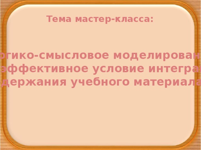 Тема мастер-класса: «Логико-смысловое моделирование как эффективное условие интеграции содержания учебного материала»