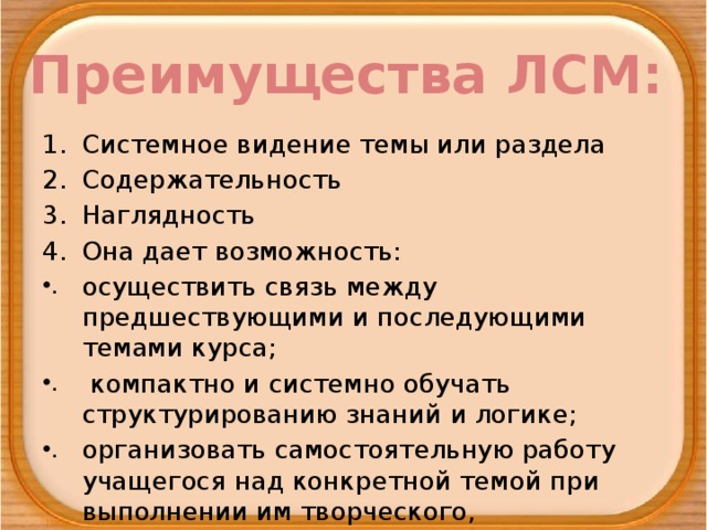 Преимущества ЛСМ: Системное видение темы или раздела Содержательность Наглядность Она дает возможность: осуществить связь между предшествующими и последующими темами курса;  компактно и системно обучать структурированию знаний и логике; организовать самостоятельную работу учащегося над конкретной темой при выполнении им творческого, исследовательского задания.  