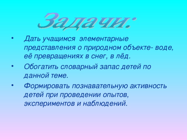 Дать учащимся элементарные представления о природном объекте- воде, её превращениях в снег, в лёд. Обогатить словарный запас детей по данной теме. Формировать познавательную активность детей при проведении опытов, экспериментов и наблюдений.