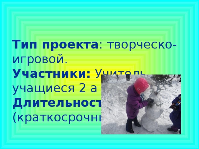 Тип проекта : творческо-игровой.  Участники: Учитель, учащиеся 2 а класса  Длительность : 4 недели (краткосрочный).