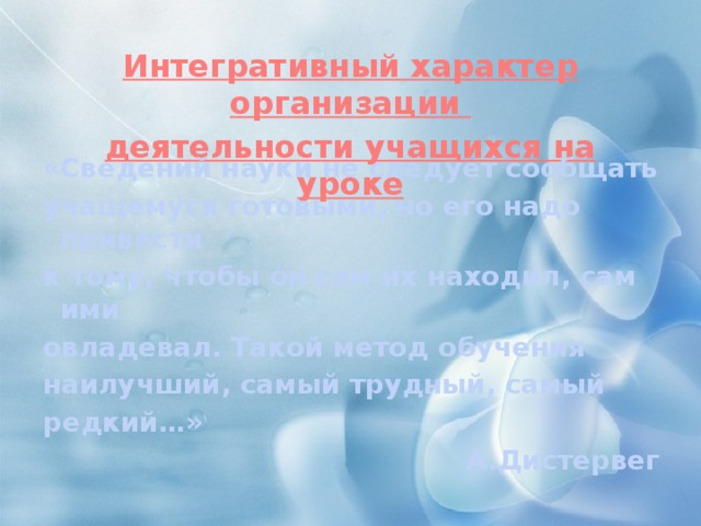 Интегративный характер организации деятельности учащихся на уроке   «Сведений науки не следует сообщать учащемуся готовыми, но его надо привести к тому, чтобы он сам их находил, сам ими овладевал. Такой метод обучения наилучший, самый трудный, самый редкий…» А.Дистервег