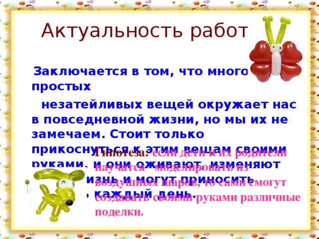 Актуальность работы :  Заключается в том, что много простых  незатейливых вещей окружает нас в повседневной жизни, но мы их не замечаем. Стоит только прикоснуться к этим вещам своими руками, и они оживают, изменяют нашу жизнь и могут приносить радость каждый день. Гипотеза: если дети и их родители научатся моделировать из воздушных шаров, то сами смогут создавать своими руками различные поделки.