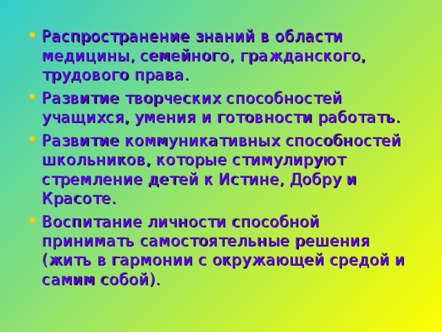 Распространение знаний в области медицины, семейного, гражданского, трудового права. Развитие творческих способностей учащихся, умения и готовности работать. Развитие коммуникативных способностей школьников, которые стимулируют стремление детей к Истине, Добру и Красоте. Воспитание личности способной принимать самостоятельные решения (жить в гармонии с окружающей средой и самим собой).