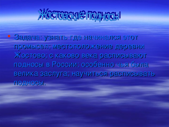 Задача: узнать где начинался этот промысел; местоположение деревни Жостово; с каково века расписывают подносы в России; особенно чья была велика заслуга; научиться расписывать подносы.