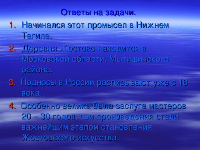 Ответы на задачи. Начинался этот промысел в Нижнем Тагиле. Деревня Жостово находится в Московской области, Мытищинского района. 3.  Подносы в России расписывают уже с 18 века. 4. Особенно велика была заслуга мастеров 20 – 30 годов, чьи произведения стали важнейшим этапом становления Жостовского искусства.