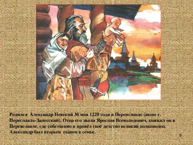 Родился Александр Невский 30 мая 1220 года в Переяславле (ныне г. Переславль-Залесский). Отца его звали Ярослав Всеволодович, княжил он в Переяславле, где собственно и провёл своё детство великий полководец. Александр был вторым сыном в семье.