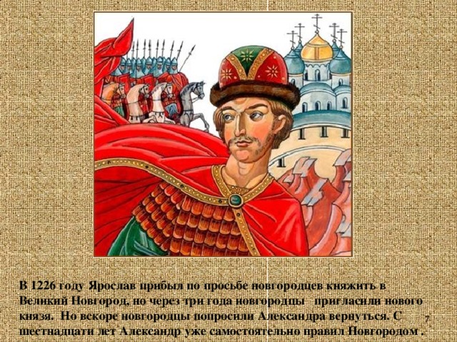 В 1226 году Ярослав прибыл по просьбе новгородцев княжить в Великий Новгород, но через три года новгородцы пригласили нового князя. Но вскоре новгородцы попросили Александра вернуться. С шестнадцати лет Александр уже самостоятельно правил Новгородом .
