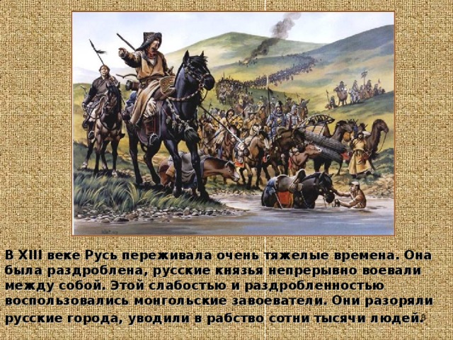В XIII веке Русь переживала очень тяжелые времена. Она была раздроблена, русские князья непрерывно воевали между собой. Этой слабостью и раздробленностью воспользовались монгольские завоеватели. Они разоряли русские города, уводили в рабство сотни тысячи людей.