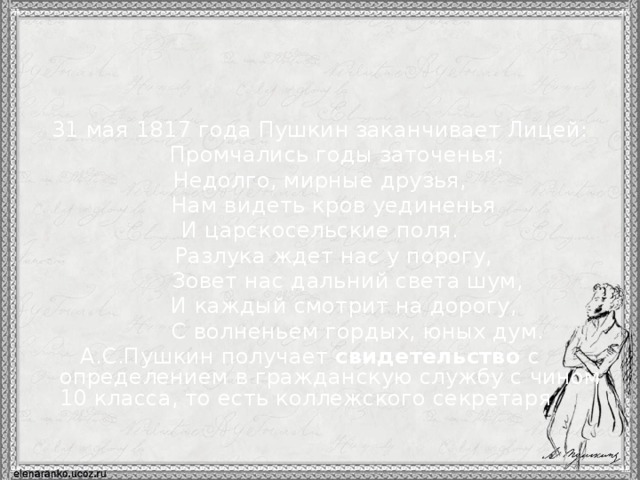 31 мая 1817 года Пушкин заканчивает Лицей:  Промчались годы заточенья; Недолго, мирные друзья,  Нам видеть кров уединенья И царскосельские поля.  Разлука ждет нас у порогу,  Зовет нас дальний света шум,  И каждый смотрит на дорогу,  С волненьем гордых, юных дум.  А.С.Пушкин получает свидетельство с определением в гражданскую службу с чином 10 класса, то есть коллежского секретаря.