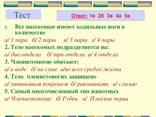 Тест Ответ: 1в 2б 3в 4а 5а Все насекомые имеют ходильные ноги в количестве а/ 1 пара б/ 2 пары в/ 3 пары г/ 4 пары 2. Тело насекомых подразделяется на: а/ два отдела б/ три отдела в/ 4 отдела 3. Членистоногие обитают: а/ в воде б/ на суше в/во всех средах жизни 4. Тело членистоногих защищено а/ хитиновым покровом б/ раковинами в/ слизью 5. Самый многочисленный тип животных а/ Членистоногие б/ Губки в/ Плоские черви