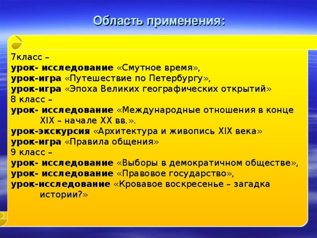 Область применения: 7класс – урок- исследование «Смутное время», урок-игра «Путешествие по Петербургу», урок-игра «Эпоха Великих географических открытий» 8 класс – урок- исследование «Международные отношения в конце XIX – начале XX вв.». урок-экскурсия «Архитектура и живопись XIX века» урок-игра «Правила общения» 9 класс – урок- исследование «Выборы в демократичном обществе», урок- исследование «Правовое государство», урок-исследование «Кровавое воскресенье – загадка истории?»