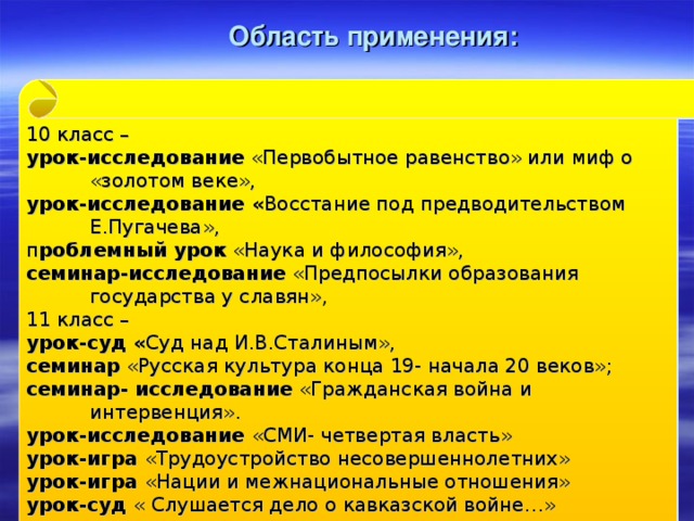 Область применения: 10 класс – урок-исследование «Первобытное равенство» или миф о «золотом веке», урок-исследование « Восстание под предводительством Е.Пугачева», п роблемный урок «Наука и философия», семинар-исследование «Предпосылки образования государства у славян», 11 класс – урок-суд « Суд над И.В.Сталиным», семинар «Русская культура конца 19- начала 20 веков»; семинар- исследование «Гражданская война и интервенция». урок-исследование «СМИ- четвертая власть» урок-игра «Трудоустройство несовершеннолетних» урок-игра «Нации и межнациональные отношения» урок-суд « Слушается дело о кавказской войне…»