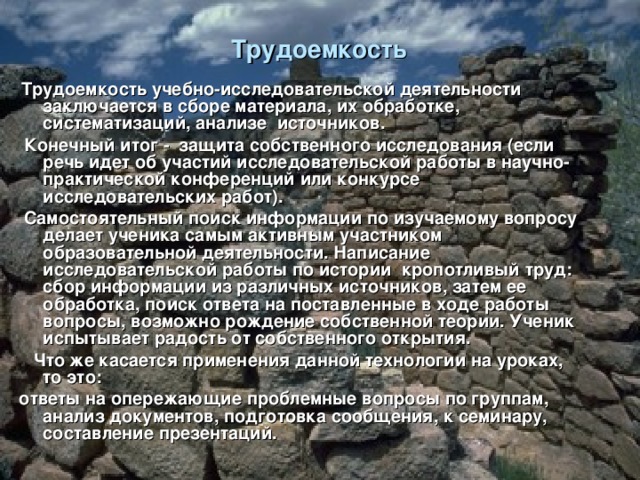 Трудоемкость    Трудоемкость учебно-исследовательской деятельности заключается в сборе материала, их обработке, систематизаций, анализе источников.  Конечный итог - защита собственного исследования (если речь идет об участий исследовательской работы в научно-практической конференций или конкурсе исследовательских работ).  Самостоятельный поиск информации по изучаемому вопросу делает ученика самым активным участником образовательной деятельности. Написание исследовательской работы по истории  кропотливый труд: сбор информации из различных источников, затем ее обработка, поиск ответа на поставленные в ходе работы вопросы, возможно рождение собственной теории. Ученик испытывает радость от собственного открытия.  Что же касается применения данной технологии на уроках, то это: ответы на опережающие проблемные вопросы по группам, анализ документов, подготовка сообщения, к семинару, составление презентаций.