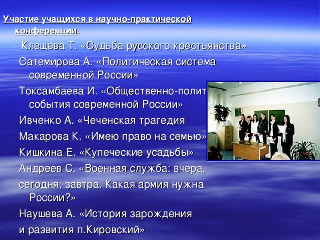 Участие учащихся в научно-практической конференции :  Клещева Т. «Судьба русского крестьянства» Сатемирова А. «Политическая система современной России» Токсамбаева И. «Общественно-политические события современной России» Ивченко А. «Чеченская трагедия Макарова К. «Имею право на семью» Кишкина Е. «Купеческие усадьбы» Андреев С. «Военная служба: вчера, сегодня, завтра. Какая армия нужна России?» Наушева А. «История зарождения и развития п.Кировский»