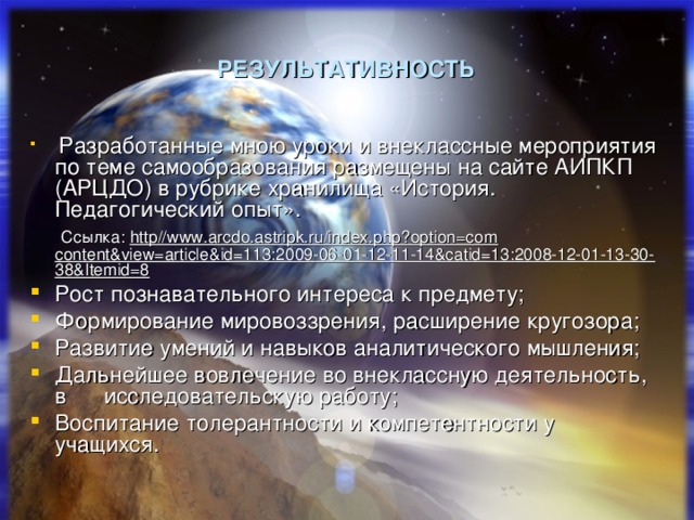 РЕЗУЛЬТАТИВНОСТЬ  Разработанные мною уроки и внеклассные мероприятия по теме самообразования размещены на сайте АИПКП (АРЦДО) в рубрике хранилища «История. Педагогический  опыт ».  Ссылка : http//www.arcdo.astripk.ru/index.php?option=com content&view=article&id=113:2009-06-01-12-11-14&catid=13:2008-12-01-13-30-38&Itemid=8