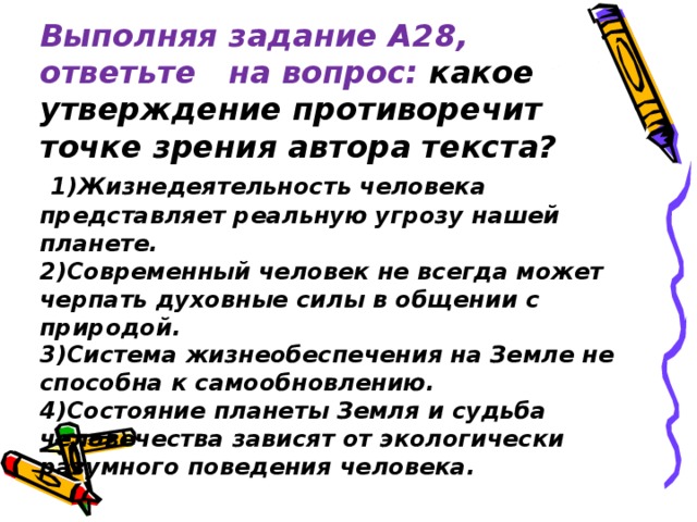 Выполняя задание А 2 8, ответьте на вопрос: к акое утверждение противоречит точке зрения автора текста?    1)Жизнедеятельность человека представляет реальную угрозу нашей планете.  2)Современный человек не всегда может черпать духовные силы в общении с природой.  3)Система жизнеобеспечения на Земле не способна к самообновлению.  4)Состояние планеты Земля и судьба человечества зависят от экологически разумного поведения человека.