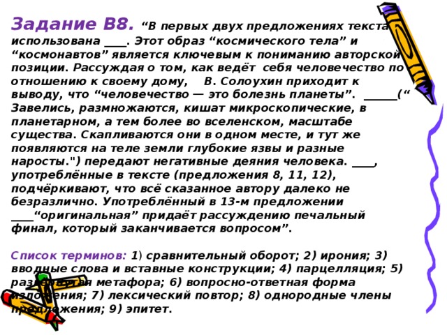 Задание В8.  “В первых двух предложениях текста использована ____. Этот образ “космического тела” и “космонавтов” является ключевым к пониманию авторской позиции. Рассуждая о том, как ведёт себя человечество по отношению к своему дому, В. Солоухин приходит к выводу, что “человечество — это болезнь планеты”. ______(“ Завелись, размножаются, кишат микроскопические, в планетарном, а тем более во вселенском, масштабе существа. Скапливаются они в одном месте, и тут же появляются на теле земли глубокие язвы и разные наросты.