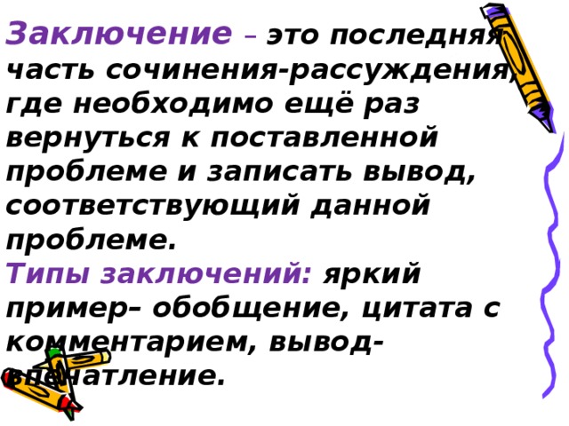 Заключение  –  это последняя часть сочинения-рассуждения, где необходимо ещё раз вернуться к поставленной проблеме и записать вывод, соответствующий данной проблеме.  Типы заключений: яркий пример– обобщение, цитата с комментарием, вывод-впечатление.