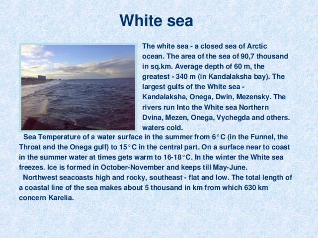 White sea  The white sea - a closed sea of Arctic ocean. The area of the sea of 90,7 thousand in sq.km. Average depth of 60 m, the greatest - 340 m (in Kandalaksha bay). The largest gulfs of the White sea - Kandalaksha, Onega, Dwin, Mezensky. The rivers run Into the White sea Northern Dvina, Mezen, Onega, Vychegda and others. waters cold.  Sea  Temperature of a water surface in the summer from 6°С (in the Funnel, the Throat and the Onega gulf) to 15°С in the central part. On a surface near to coast in the summer water at times gets warm to 16-18°С. In the winter the White sea freezes. Ice is formed in October-November and keeps till May-June.  Northwest seacoasts high and rocky, southeast - flat and low. The total length of a coastal line of the sea makes about 5 thousand in km from which 630 km concern Karelia.