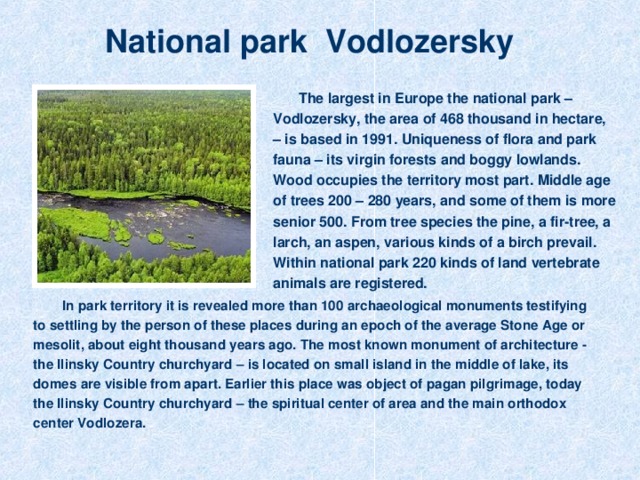 National park Vodlozersky The largest in Europe the national park – Vodlozersky, the area of 468 thousand in hectare, – is based in 1991. Uniqueness of flora and park fauna – its virgin forests and boggy lowlands.  Wood occupies the territory most part. Middle age of trees 200 – 280 years, and some of them is more senior 500. From tree species the pine, a fir-tree, a larch, an aspen, various kinds of a birch prevail. Within national park 220 kinds of land vertebrate animals are registered. In park territory it is revealed more than 100 archaeological monuments testifying to settling by the person of these places during an epoch of the average Stone Age or mesolit, about eight thousand years ago. The most known monument of architecture - the Ilinsky Country churchyard – is located on small island in the middle of lake, its domes are visible from apart. Earlier this place was object of pagan pilgrimage, today the Ilinsky Country churchyard – the spiritual center of area and the main orthodox center Vodlozera.