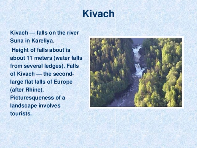 Kivach Kivach — falls on the river Suna in Kareliya.  Height of falls about is about 11 meters (water falls from several ledges). Falls of Kivach — the second-large flat falls of Europe (after Rhine). Picturesqueness of a landscape involves tourists.