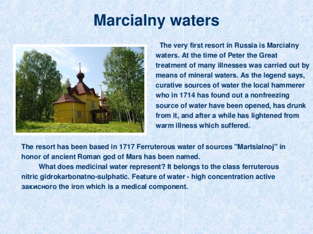 Marcialny waters  The very first resort in Russia is Marcialny waters . At the time of Peter the Great treatment of many illnesses was carried out by means of mineral waters. As the legend says, curative sources of water the local hammerer who in 1714 has found out a nonfreezing source of water have been opened, has drunk from it, and after a while has lightened from warm illness which suffered. The resort has been based in 1717 Ferruterous water of sources 