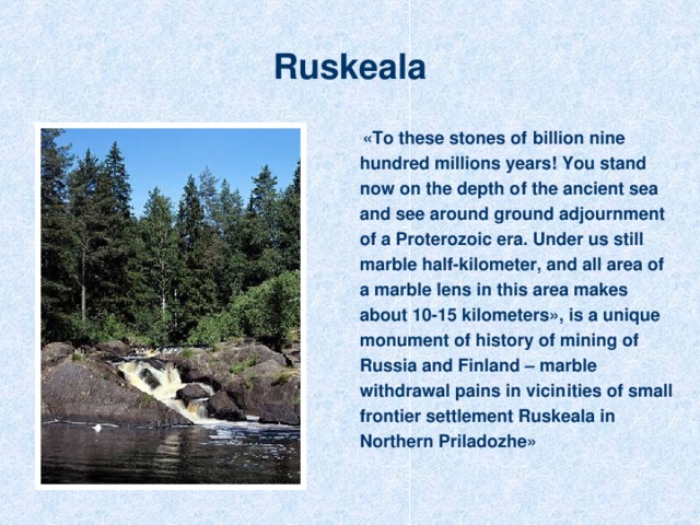 Ruskeala    «To these stones of billion nine hundred millions years! You stand now on the depth of the ancient sea and see around ground adjournment of a Proterozoic era. Under us still marble half-kilometer, and all area of a marble lens in this area makes about 10-15 kilometers», is a unique monument of history of mining of Russia and Finland – marble withdrawal pains in vicinities of small frontier settlement Ruskeala in Northern Priladozhe »