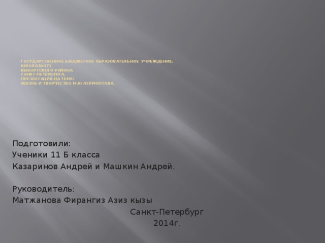 Г осударственное бюджетное образовательное учреждение.  Школа №471  Выборгского района  Санкт-Петербурга.  Презентация на тему:  Жизнь и творчество М.ю Лермонтова.   Подготовили: Ученики 11 Б класса Казаринов Андрей и Машкин Андрей. Руководитель: Матжанова Фирангиз Азиз кызы Санкт-Петербург 2014г.