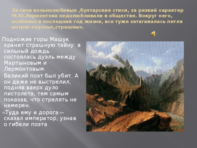 За свои вольнолюбивые ,бунтарские стихи, за резкий характер М.Ю.Лермонтова недолюбливали в обществе. Вокруг него, особенно в последний год жизни, все туже затягивалась петля интриг-гнусных,страшных. Подножие горы Машук хранит страшную тайну: в сильный дождь состоялась дуэль между Мартыновым и Лермонтовым.  Великий поэт был убит. А он даже не выстрелил, подняв вверх дуло пистолета, тем самым показав, что стрелять не намерен. «Туда ему и дорога»-сказал император, узнав о гибели поэта