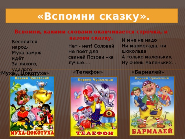 «Вспомни сказку». Вспомни, какими словами оканчивается строчка, и назови сказку.   И мне не надо  Ни мармелада, ни шоколада  А только маленьких,  Ну очень маленьких… Веселится народ-  Муха замуж идёт  За лихого, удалого  Молодого… Нет - нет! Соловей Не поёт для свиней Позови –ка лучше…. «Телефон» «Бармалей» «Муха – Цокотуха»