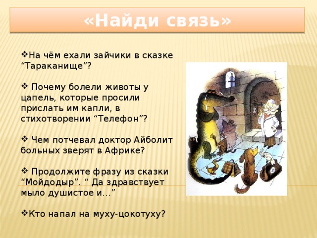 «Найди связь» На чём ехали зайчики в сказке “Тараканище”?  Почему болели животы у цапель, которые просили прислать им капли, в стихотворении “Телефон”?    Чем потчевал доктор Айболит больных зверят в Африке?    Продолжите фразу из сказки “Мойдодыр”. “ Да здравствует мыло душистое и…”   Кто напал на муху-цокотуху? (Паук)