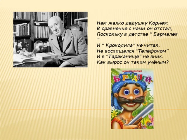 Нам жалко дедушку Корнея:  В сравненье с нами он отстал,  Поскольку в детстве “ Бармалея ”  И “ Крокодила” не читал,  Не восхищался “Телефоном”  И в “Тараканище” не вник.  Как вырос он таким учёным?