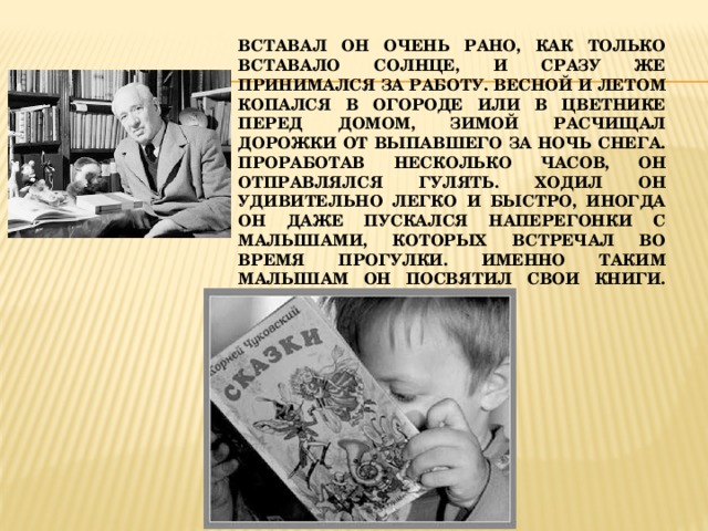 Вставал он очень рано, как только вставало солнце, и сразу же принимался за работу. Весной и летом копался в огороде или в цветнике перед домом, зимой расчищал дорожки от выпавшего за ночь снега. Проработав несколько часов, он отправлялся гулять. Ходил он удивительно легко и быстро, иногда он даже пускался наперегонки с малышами, которых встречал во время прогулки. Именно таким малышам он посвятил свои книги.