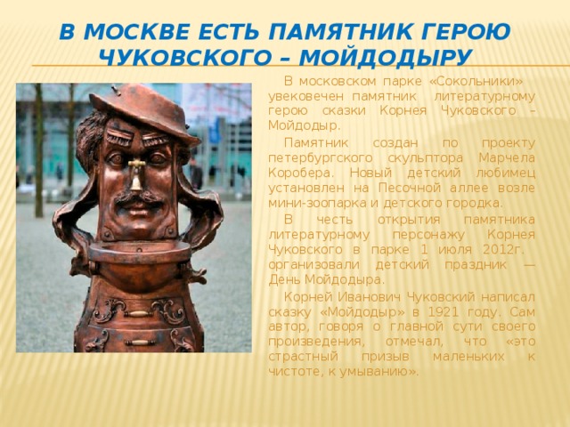 В Москве есть памятник герою Чуковского – Мойдодыру В московском парке «Сокольники» увековечен памятник литературному герою сказки Корнея Чуковского – Мойдодыр. Памятник создан по проекту петербургского скульптора Марчела Коробера. Новый детский любимец установлен на Песочной аллее возле мини-зоопарка и детского городка. В честь открытия памятника литературному персонажу Корнея Чуковского в парке 1 июля 2012г. организовали детский праздник — День Мойдодыра. Корней Иванович Чуковский написал сказку «Мойдодыр» в 1921 году. Сам автор, говоря о главной сути своего произведения, отмечал, что «это страстный призыв маленьких к чистоте, к умыванию».