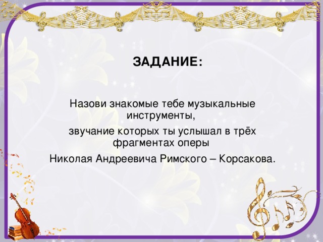 ЗАДАНИЕ: Назови знакомые тебе музыкальные инструменты, звучание которых ты услышал в трёх фрагментах оперы Николая Андреевича Римского – Корсакова.
