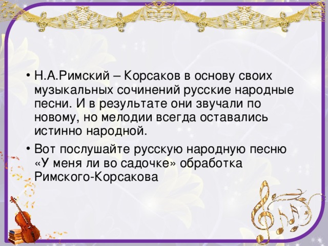 Н.А.Римский – Корсаков в основу своих музыкальных сочинений русские народные песни. И в результате они звучали по новому, но мелодии всегда оставались истинно народной. Вот послушайте русскую народную песню «У меня ли во садочке» обработка Римского-Корсакова