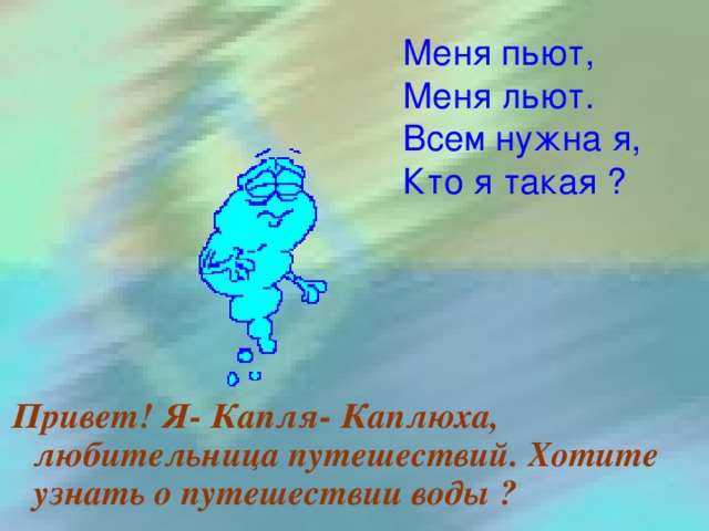 Меня пьют, Меня льют. Всем нужна я, Кто я такая ?  Привет! Я- Капля- Каплюха, любительница путешествий. Хотите узнать о путешествии воды ?