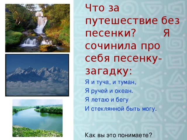 Что за путешествие без песенки? Я сочинила про себя песенку- загадку: Я и туча, и туман, Я ручей и океан. Я летаю и бегу И стеклянной быть могу . Как вы это понимаете?