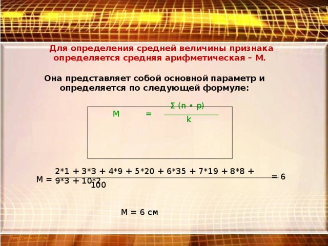 Для определения средней величины признака определяется средняя арифметическая – М. Она представляет собой основной параметр и определяется по следующей формуле: Σ (n • р) М = k 2*1 + 3*3 + 4*9 + 5*20 + 6*35 + 7*19 + 8*8 + 9*3 + 10*2 = 6 М = 100 М = 6 см