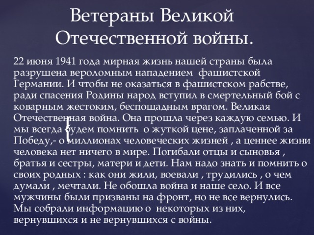 Ветераны Великой  Отечественной войны. 22 июня 1941 года мирная жизнь нашей страны была разрушена вероломным нападением фашистской Германии. И чтобы не оказаться в фашистском рабстве, ради спасения Родины народ вступил в смертельный бой с коварным жестоким, беспощадным врагом. Великая Отечественная война. Она прошла через каждую семью. И мы всегда будем помнить о жуткой цене, заплаченной за Победу,- о миллионах человеческих жизней , а ценнее жизни человека нет ничего в мире. Погибали отцы и сыновья , братья и сестры, матери и дети. Нам надо знать и помнить о своих родных : как они жили, воевали , трудились , о чем думали , мечтали. Не обошла война и наше село. И все мужчины были призваны на фронт, но не все вернулись. Мы собрали информацию о некоторых из них, вернувшихся и не вернувшихся с войны.