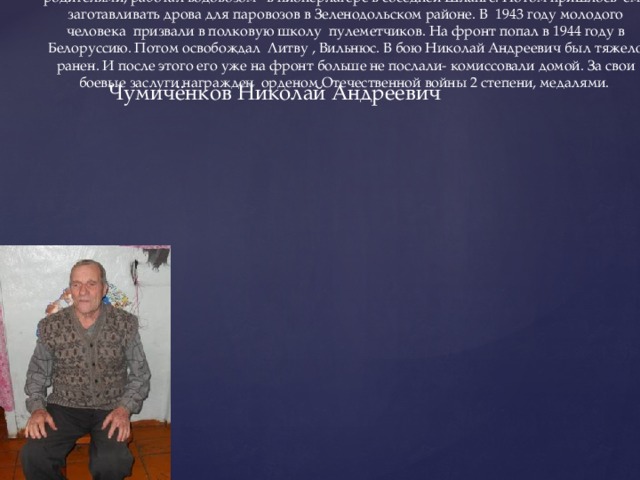 Чумичёнков Николай Андреевич Чумиченков Н.А. 1926 года рождения.  В тот год когда началась война Николаю Чумичекову было 15 лет. Он жил с родителями, работал водовозом в пионерлагере в соседней Шланге. Потом пришлось ему заготавливать дрова для паровозов в Зеленодольском районе. В 1943 году молодого человека призвали в полковую школу пулеметчиков. На фронт попал в 1944 году в Белоруссию. Потом освобождал Литву , Вильнюс. В бою Николай Андреевич был тяжело ранен. И после этого его уже на фронт больше не послали- комиссовали домой. За свои боевые заслуги награжден орденом Отечественной войны 2 степени, медалями.