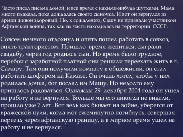 Часто писал письма домой, и все время с какими-нибудь шутками. Мама много плакала, пока дождалась своего сыночка. И вот он вернулся из армии живой здоровый. Но, к сожалению, Сашу не признали участником Афганской войны, так как их часть находилась на территории СССР. Совсем немного отдохнул и опять пошел работать в совхоз, опять трактористом. Пришло время жениться, сыграли свадьбу, через год родился сын. Но время было трудное, перебои с заработной платной они решили переехать жить в г. Самару. Там они получили комнату в общежитии, он стал работать шофером на Камазе. Он очень хотел, чтобы у них родилась дочка, бог послал им Машу. Но недолго ему пришлось радоваться. Однажды 29 декабря 2004 года он ушел на работу и не вернулся. Больше мы его никогда не видели, прошло уже 7 лет. Вот ведь как бывает на войне, уберегся от вражеской пули, когда мог ежеминутно погибнуть, совершая переезд через афганскую границу, а в мирное время ушел на работу и не вернулся.