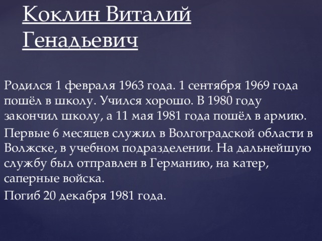 Коклин Виталий Генадьевич   Родился 1 февраля 1963 года. 1 сентября 1969 года пошёл в школу. Учился хорошо. В 1980 году закончил школу, а 11 мая 1981 года пошёл в армию. Первые 6 месяцев служил в Волгоградской области в Волжске, в учебном подразделении. На дальнейшую службу был отправлен в Германию, на катер, саперные войска. Погиб 20 декабря 1981 года.