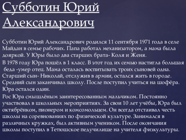 Субботин Юрий Александрович Субботин Юрий Александрович родился 11 сентября 1971 года в селе Майдан в семье рабочих. Папа работал механизатором, а мама была дояркой. У Юры было два старших брата- Коля и Женя. В 1978 году Юра пошёл в 1 класс. В этот год их семью настигла большая беда -умер отец. Мама осталась воспитывать троих сыновей одна. Старший сын- Николай, отслужив в армии, остался жить в городе. Средний сын заканчивал школу. После поступил учиться на шофёра. Юра остался один. Рос Юра смышлёным заинтересованным мальчиком. Постоянно участвовал в школьных мероприятиях. За свои 10 лет учёбы, Юра был октябрёнком, пионером и комсомольцем. Он всегда отстаивал честь школы на соревнованиях по физической культуре. Занимался в различных кружках, был активным учеником. После окончания школы поступил в Тетюшское педучилище на учителя физкультуры.