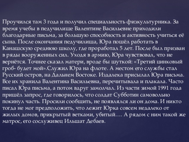 Проучился там 3 года и получил специальность физкультурника. За время учебы в педучилище Валентине Васильевне приходили благодарные письма, за большую способность и активность учиться её сына. После окончания педучилища, Юра пошёл работать в Канашскую среднюю школу, где проработал 5 лет. После был призван в ряды вооруженных сил. Уходя в армию, Юра чувствовал, что не вернётся. Точнее сказал матери, вроде бы шуткой: «Третий цинковый гроб- будет мой».Служил Юра на флоте. А местом его службы стал Русский остров, на Дальнем Востоке. Издалека присылал Юра письма. Все их хранила Валентина Васильевна, перечитывала и плакала. Часто писал Юра письма, а потом вдруг замолчал. Из части зимой 1991 года пришёл запрос, где говорилось, что солдат Субботин самовольно покинул часть. Просили сообщить, не появлялся ли он дома. И никто тогда не мог предположить, что лежит Юрка совсем недалеко от жилых домов, прикрытый ветками, убитый…. А рядом с ним такой же матрос, его сослуживец Ильшат Дебаев.