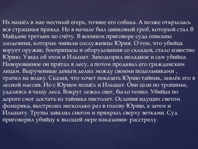 Их нашёл в мае местный егерь, точнее его собака. А позже открылась вся страшная правда. Но в начале был цинковый гроб, который стал В Майдане третьим по счёту. В военном приговоре суда описаны злодеяния, которые чинили сослуживцы Юрия. О том, что убийца ворует оружие, боеприпасы и оборудования со складов, стало известно Юрию. Узнал об этом и Ильшат. Заподозрил неладное и сам убийца. Наворованное он прятал в лесу, а потом продавал его гражданским лицам. Вырученные деньги делил между своими подельниками , тратил на водку. Сказав, что хочет показать Юрию тайник, завлёк его в лесной массив. Но с Юрием пошёл и Ильшат. Они шли по тропинке, удаляясь в чащу леса. Вокруг лежал снег, было темно. Убийца по дороге смог достать из тайника пистолет. Ослепив идущих светом фонарика, выстрелил несколько раз в голову Юрию, а затем и Ильшату. Трупы завалил снегом и прикрыл сверху ветками. Суд приговорил убийцу к высшей мере наказания- расстрелу.