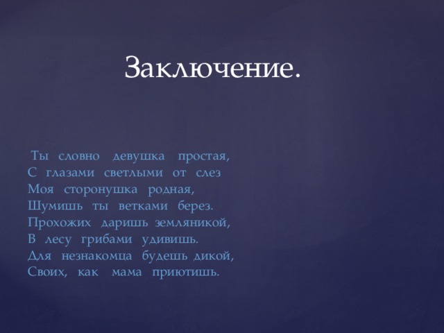 Заключение.  Ты словно девушка простая, С глазами светлыми от слез Моя сторонушка родная, Шумишь ты ветками берез. Прохожих даришь земляникой, В лесу грибами удивишь. Для незнакомца будешь дикой, Своих, как мама приютишь.   