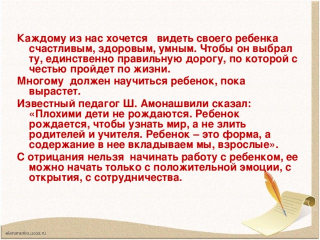 Каждому из нас хочется видеть своего ребенка счастливым, здоровым, умным. Чтобы он выбрал ту, единственно правильную дорогу, по которой с честью пройдет по жизни. Многому должен научиться ребенок, пока вырастет. Известный педагог Ш. Амонашвили сказал: «Плохими дети не рождаются. Ребенок рождается, чтобы узнать мир, а не злить родителей и учителя. Ребенок – это форма, а содержание в нее вкладываем мы, взрослые». С отрицания нельзя начинать работу с ребенком, ее можно начать только с положительной эмоции, с открытия, с сотрудничества.